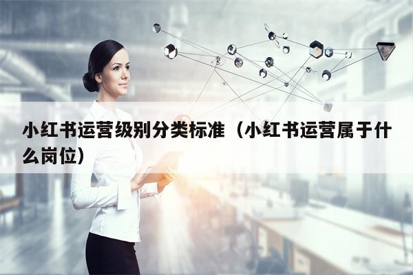 小红书运营级别分类标准（小红书运营属于什么岗位）