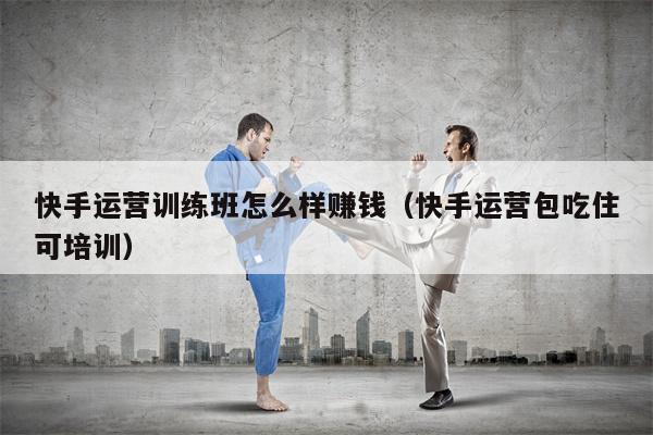 快手运营训练班怎么样赚钱（快手运营包吃住可培训）