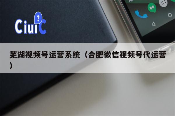 芜湖视频号运营系统（合肥微信视频号代运营）