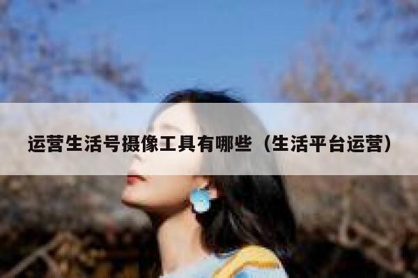 运营生活号摄像工具有哪些（生活平台运营）