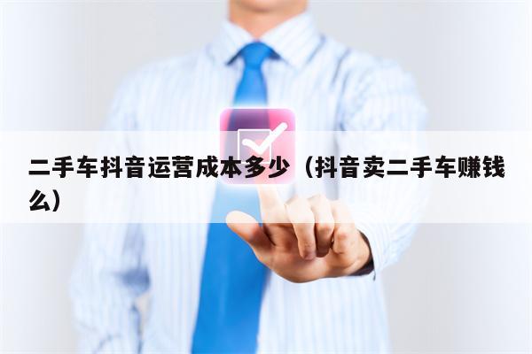 二手车抖音运营成本多少（抖音卖二手车赚钱么）