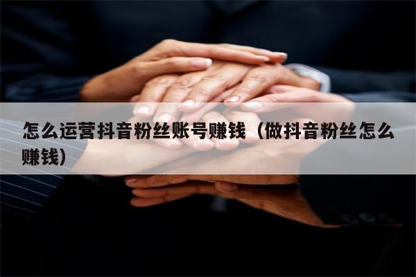 怎么运营抖音粉丝账号赚钱（做抖音粉丝怎么赚钱）