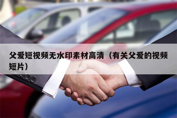 父爱短视频无水印素材高清（有关父爱的视频短片）