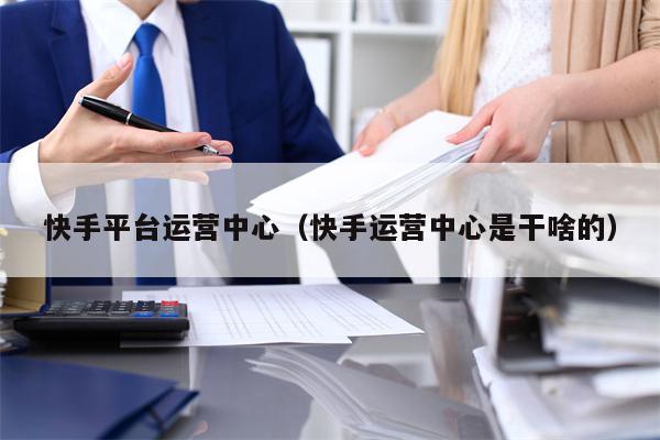 快手平台运营中心（快手运营中心是干啥的）