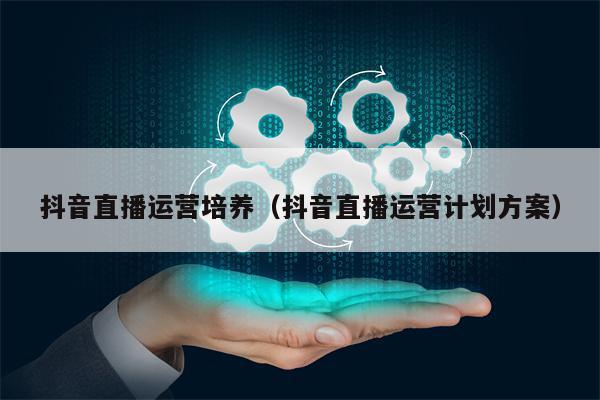 抖音直播运营培养（抖音直播运营计划方案）