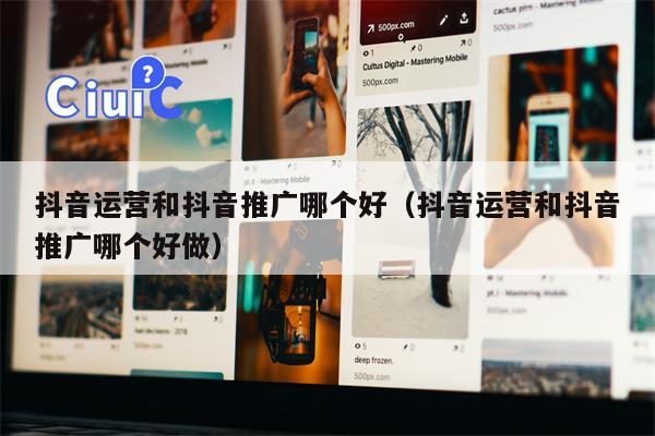 抖音运营和抖音推广哪个好（抖音运营和抖音推广哪个好做）