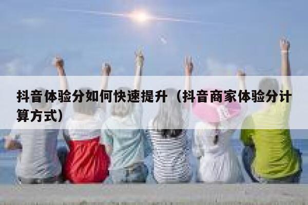 抖音体验分如何快速提升（抖音商家体验分计算方式）