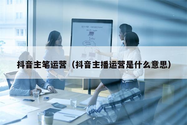 抖音主笔运营（抖音主播运营是什么意思）