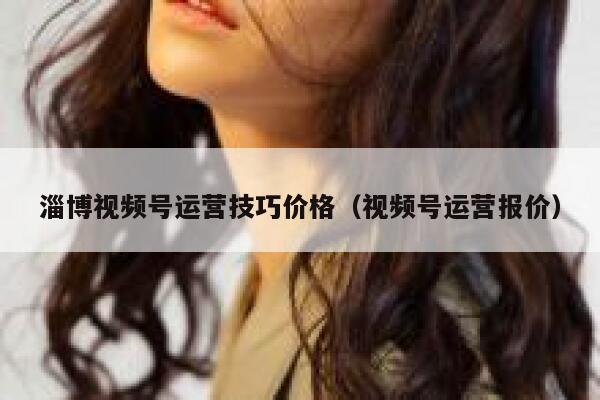 淄博视频号运营技巧价格（视频号运营报价）