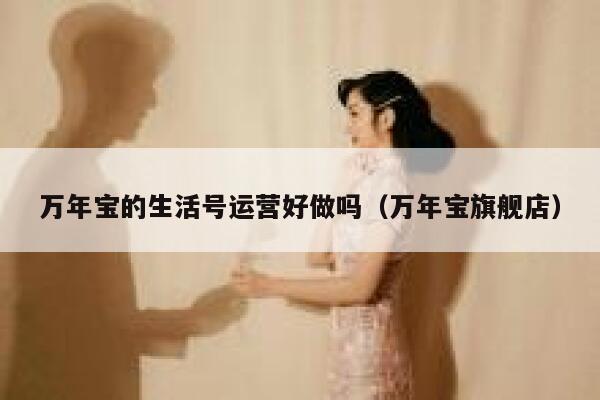 万年宝的生活号运营好做吗（万年宝旗舰店）