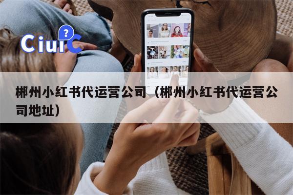 郴州小红书代运营公司（郴州小红书代运营公司地址）