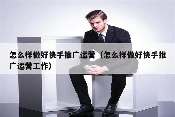 怎么样做好快手推广运营（怎么样做好快手推广运营工作）