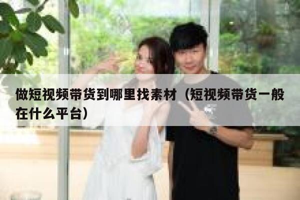 做短视频带货到哪里找素材（短视频带货一般在什么平台）