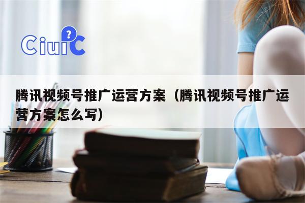 腾讯视频号推广运营方案（腾讯视频号推广运营方案怎么写）