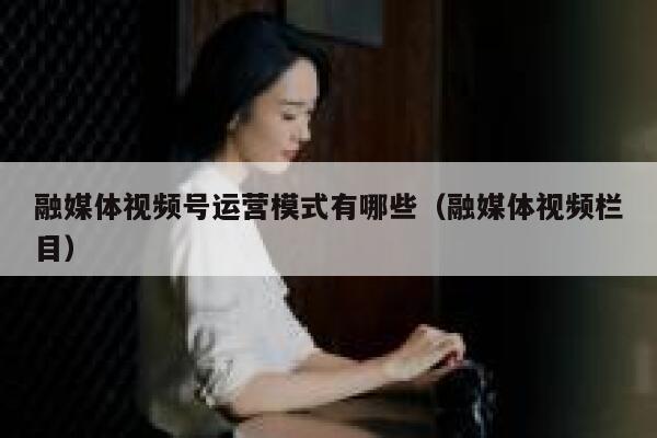 融媒体视频号运营模式有哪些（融媒体视频栏目）