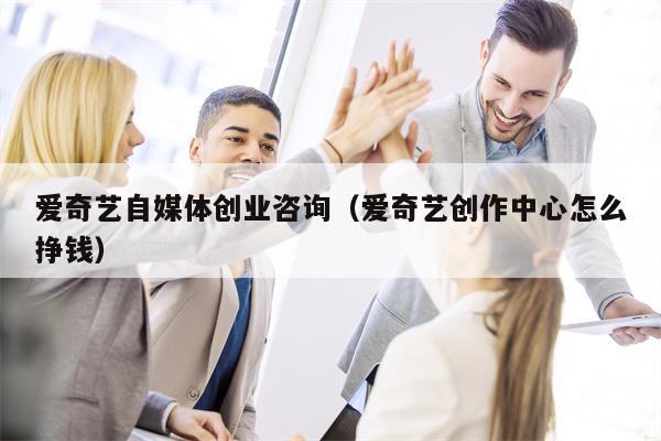 爱奇艺自媒体创业咨询（爱奇艺创作中心怎么挣钱）