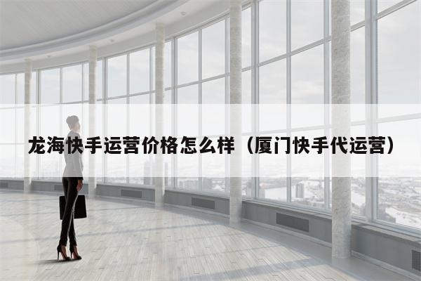 龙海快手运营价格怎么样（厦门快手代运营）