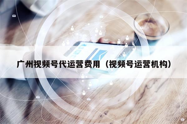 广州视频号代运营费用（视频号运营机构）