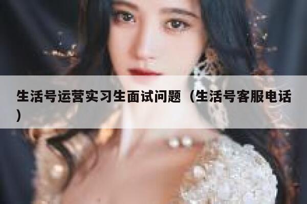 生活号运营实习生面试问题（生活号客服电话）