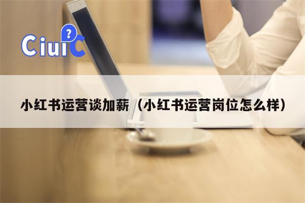小红书运营谈加薪（小红书运营岗位怎么样）