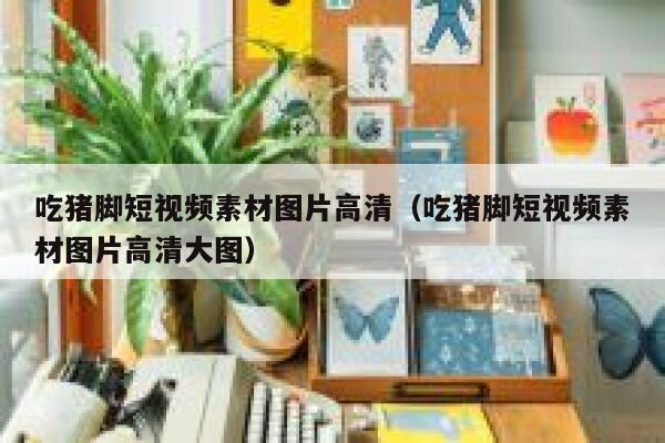 吃猪脚短视频素材图片高清（吃猪脚短视频素材图片高清大图）