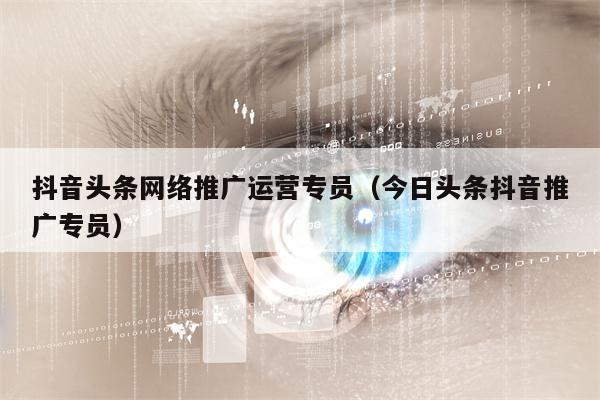 抖音头条网络推广运营专员（今日头条抖音推广专员）