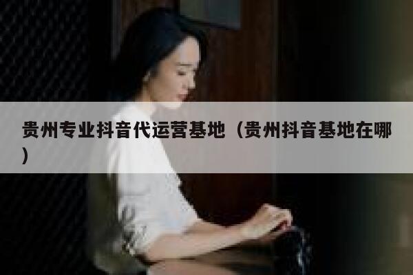 贵州专业抖音代运营基地（贵州抖音基地在哪）