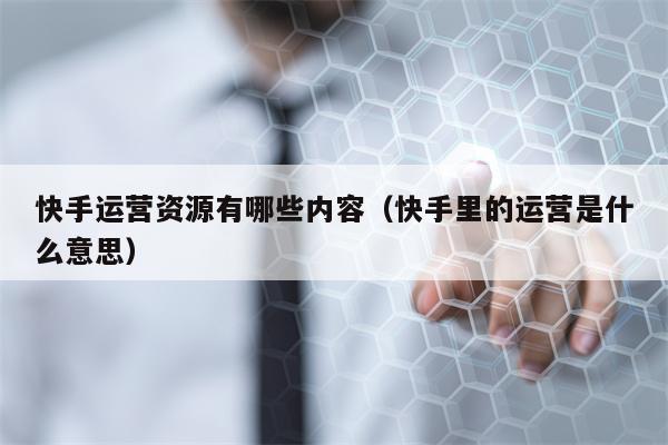 快手运营资源有哪些内容（快手里的运营是什么意思）