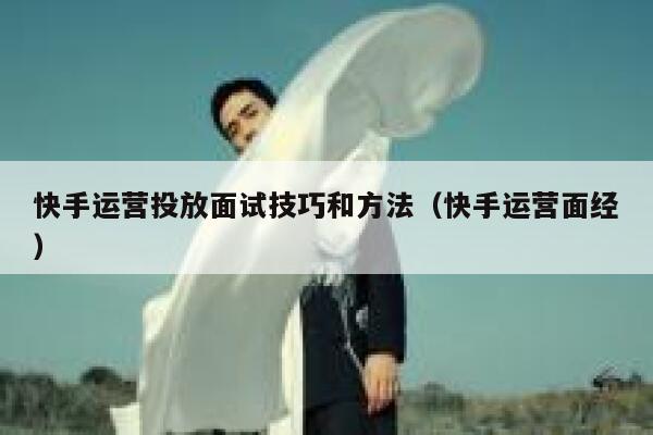 快手运营投放面试技巧和方法（快手运营面经）