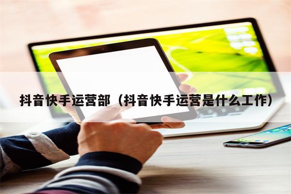 抖音快手运营部（抖音快手运营是什么工作）