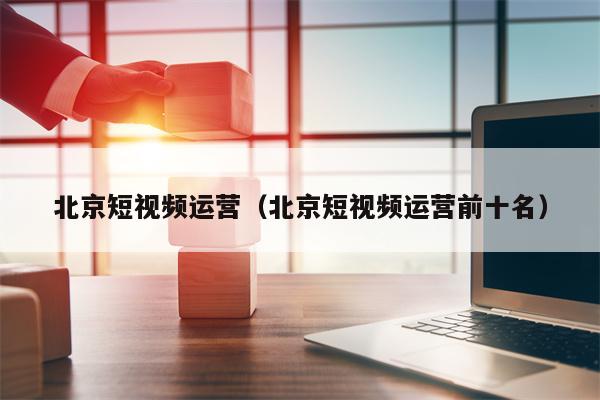 北京短视频运营（北京短视频运营前十名）