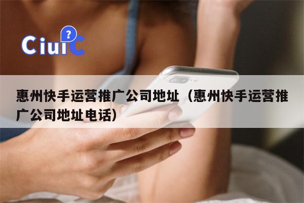惠州快手运营推广公司地址（惠州快手运营推广公司地址电话）