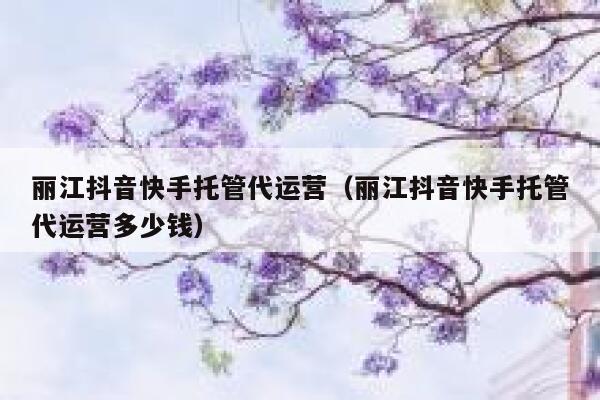 丽江抖音快手托管代运营（丽江抖音快手托管代运营多少钱）