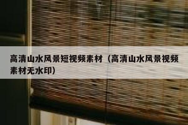高清山水风景短视频素材（高清山水风景视频素材无水印）