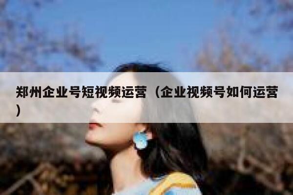 郑州企业号短视频运营（企业视频号如何运营）