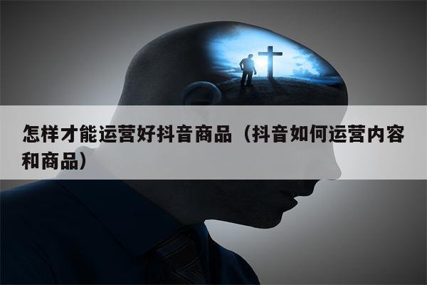 怎样才能运营好抖音商品（抖音如何运营内容和商品）
