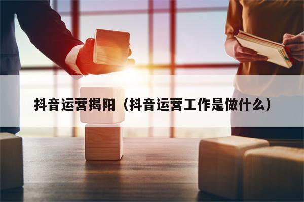 抖音运营揭阳（抖音运营工作是做什么）