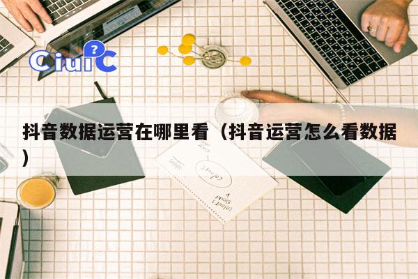 抖音数据运营在哪里看（抖音运营怎么看数据）