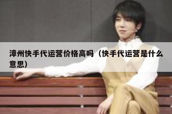 漳州快手代运营价格高吗（快手代运营是什么意思）