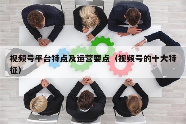 视频号平台特点及运营要点（视频号的十大特征）