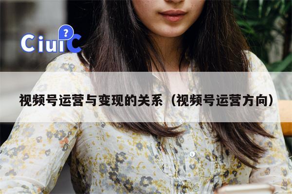 视频号运营与变现的关系（视频号运营方向）