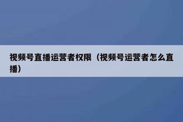 视频号直播运营者权限（视频号运营者怎么直播）