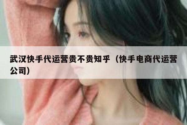 武汉快手代运营贵不贵知乎（快手电商代运营公司）