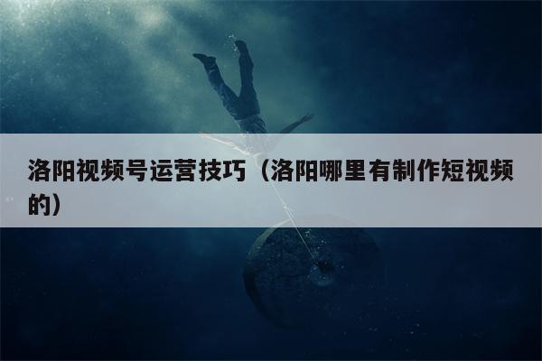 洛阳视频号运营技巧（洛阳哪里有制作短视频的）