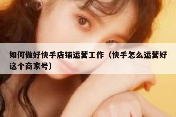 如何做好快手店铺运营工作（快手怎么运营好这个商家号）