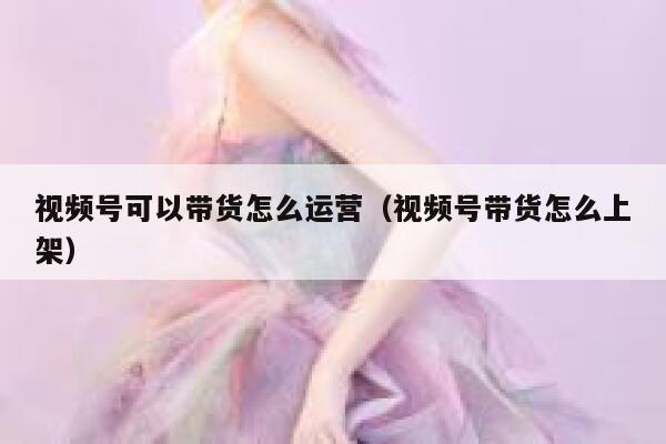 视频号可以带货怎么运营（视频号带货怎么上架）