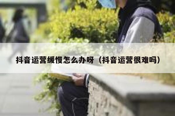 抖音运营缓慢怎么办呀（抖音运营很难吗）