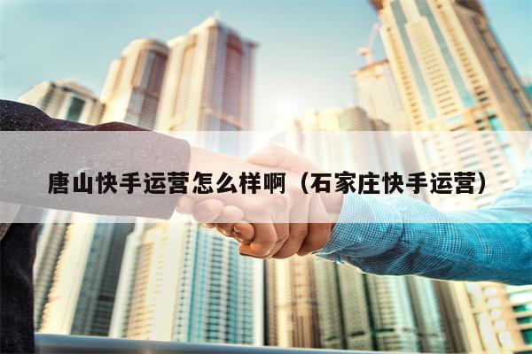唐山快手运营怎么样啊（石家庄快手运营）
