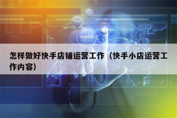 怎样做好快手店铺运营工作（快手小店运营工作内容）