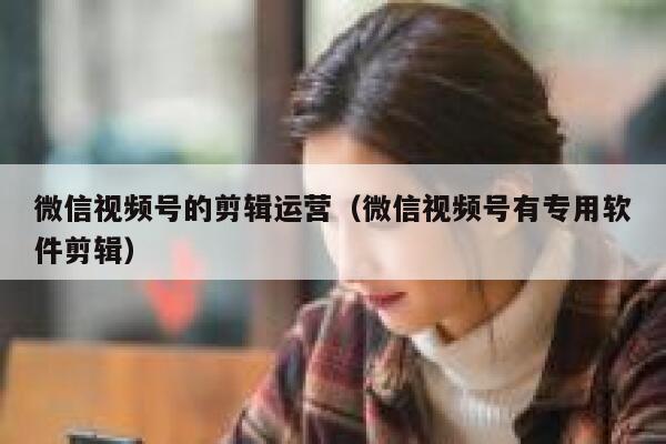 微信视频号的剪辑运营（微信视频号有专用软件剪辑）